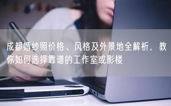 成都婚纱照价格、风格及外景地全解析，教你如何选择靠谱的工作室或影楼