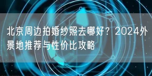 北京周边拍婚纱照去哪好？2024外景地推荐与性价比攻略