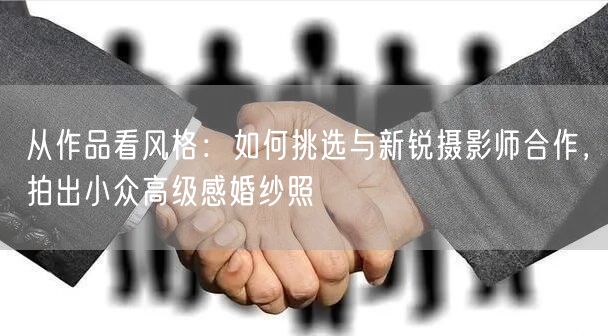 从作品看风格：如何挑选与新锐摄影师合作，拍出小众高级感婚纱照