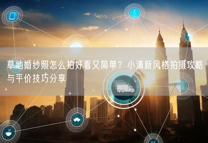 草地婚纱照怎么拍好看又简单？小清新风格拍摄攻略与平价技巧分享