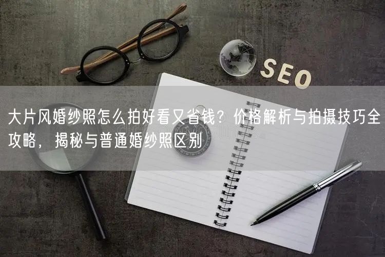 大片风婚纱照怎么拍好看又省钱？价格解析与拍摄技巧全攻略，揭秘与普通婚纱照区别
