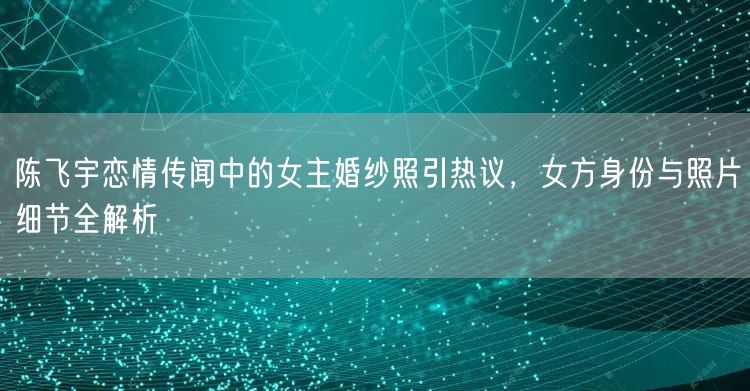 陈飞宇恋情传闻中的女主婚纱照引热议，女方身份与照片细节全解析