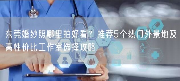 东莞婚纱照哪里拍好看?推荐5个热门外景地及高性价比工作室选择攻略
