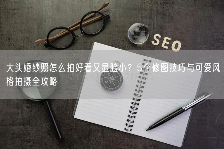 大头婚纱照怎么拍好看又显脸小？5个修图技巧与可爱风格拍摄全攻略