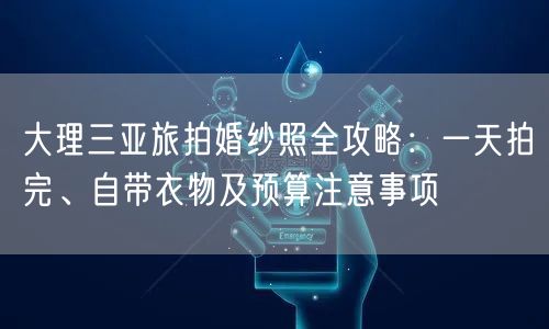 大理三亚旅拍婚纱照全攻略：一天拍完、自带衣物及预算注意事项