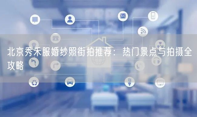 北京秀禾服婚纱照街拍推荐：热门景点与拍摄全攻略