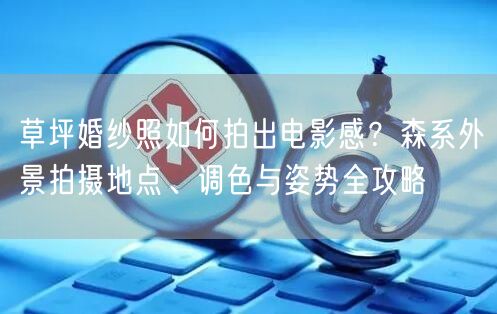 草坪婚纱照如何拍出电影感？森系外景拍摄地点、调色与姿势全攻略