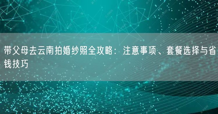 带父母去云南拍婚纱照全攻略：注意事项、套餐选择与省钱技巧