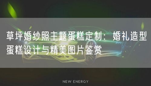 草坪婚纱照主题蛋糕定制：婚礼造型蛋糕设计与精美图片鉴赏