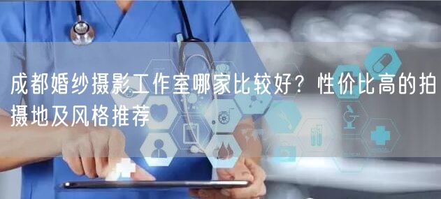 成都婚纱摄影工作室哪家比较好？性价比高的拍摄地及风格推荐