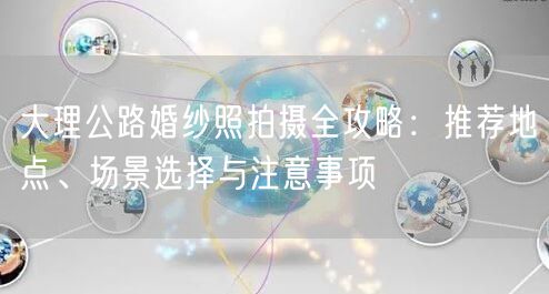 大理公路婚纱照拍摄全攻略：推荐地点、场景选择与注意事项