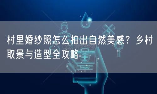 村里婚纱照怎么拍出自然美感？乡村取景与造型全攻略