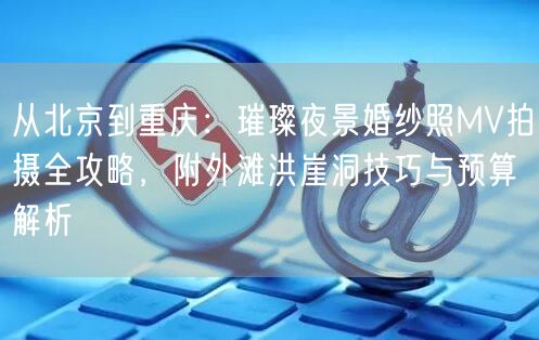 从北京到重庆：璀璨夜景婚纱照MV拍摄全攻略，附外滩洪崖洞技巧与预算解析