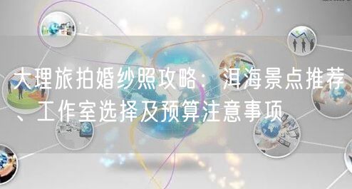 大理旅拍婚纱照攻略：洱海景点推荐、工作室选择及预算注意事项