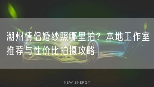 潮州情侣婚纱照哪里拍？本地工作室推荐与性价比拍摄攻略