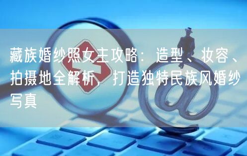 藏族婚纱照女主攻略：造型、妆容、拍摄地全解析，打造独特民族风婚纱写真
