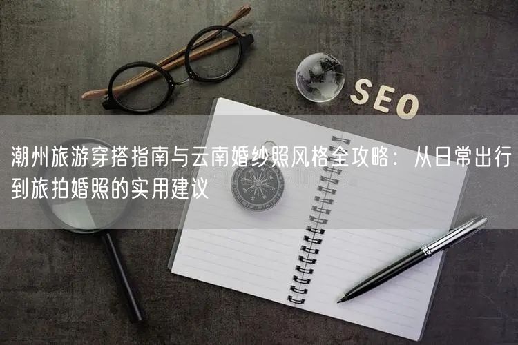 潮州旅游穿搭指南与云南婚纱照风格全攻略：从日常出行到旅拍婚照的实用建议