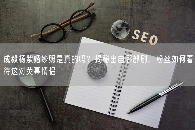 成毅杨紫婚纱照是真的吗？揭秘出自哪部剧，粉丝如何看待这对荧幕情侣