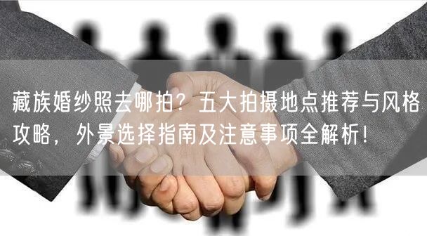 藏族婚纱照去哪拍？五大拍摄地点推荐与风格攻略，外景选择指南及注意事项全解析！