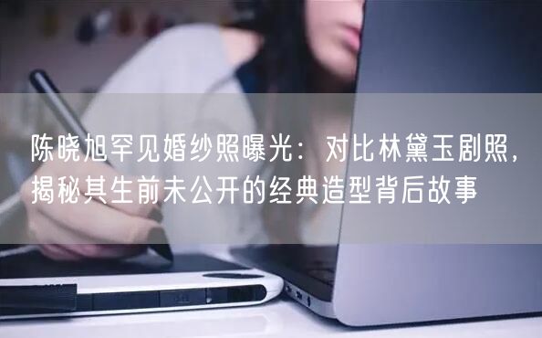 陈晓旭罕见婚纱照曝光：对比林黛玉剧照，揭秘其生前未公开的经典造型背后故事
