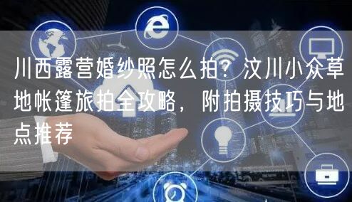 川西露营婚纱照怎么拍？汶川小众草地帐篷旅拍全攻略，附拍摄技巧与地点推荐