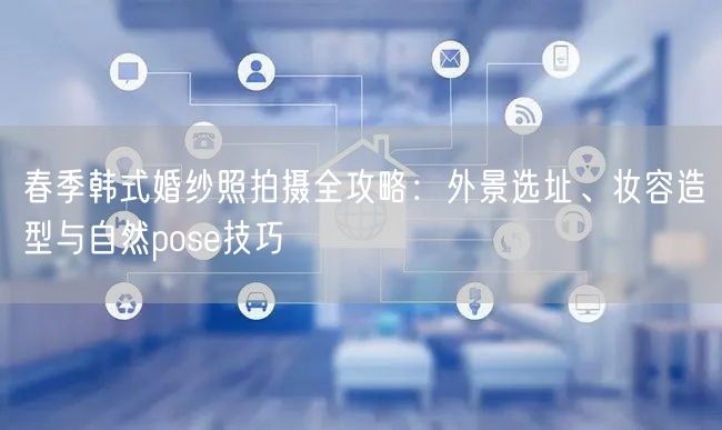 春季韩式婚纱照拍摄全攻略：外景选址、妆容造型与自然pose技巧