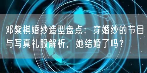 邓紫棋婚纱造型盘点：穿婚纱的节目与写真礼服解析，她结婚了吗？