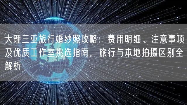 大理三亚旅行婚纱照攻略：费用明细、注意事项及优质工作室挑选指南，旅行与本地拍摄区别全解析
