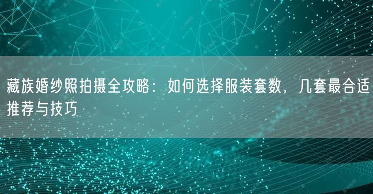 藏族婚纱照拍摄全攻略：如何选择服装套数，几套最合适推荐与技巧