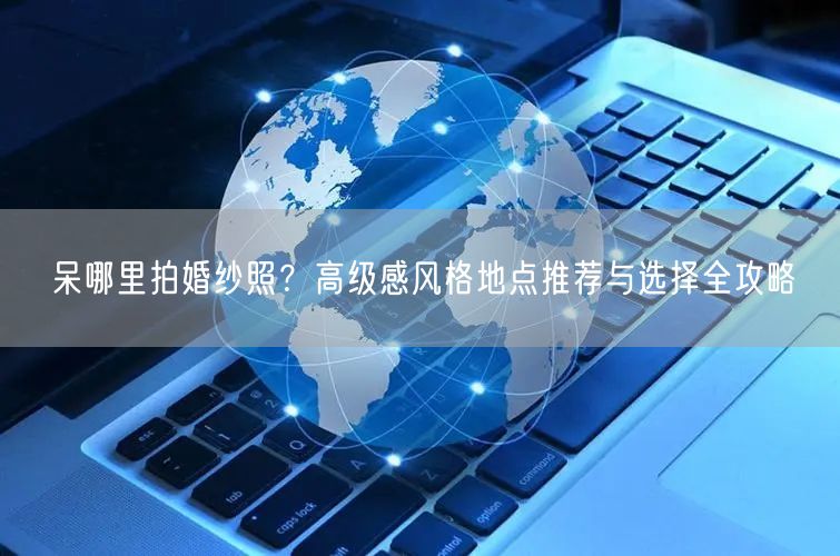呆哪里拍婚纱照？高级感风格地点推荐与选择全攻略