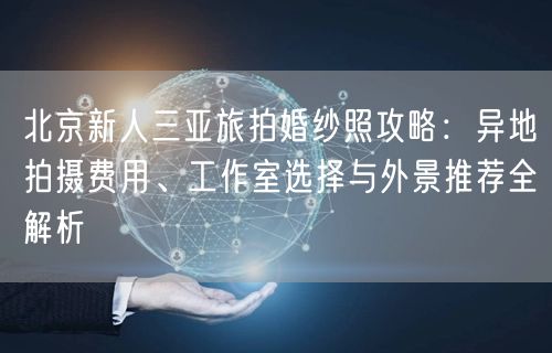 北京新人三亚旅拍婚纱照攻略：异地拍摄费用、工作室选择与外景推荐全解析