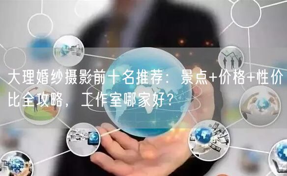 大理婚纱摄影前十名推荐:景点+价格+性价比全攻略,工作室哪家好?