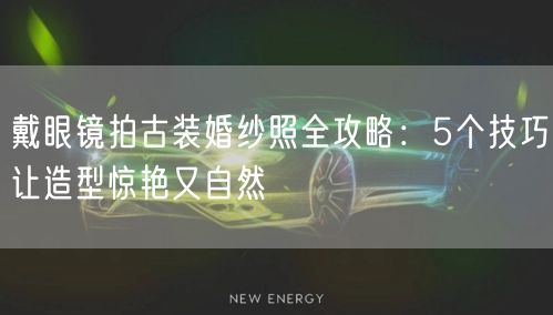 戴眼镜拍古装婚纱照全攻略：5个技巧让造型惊艳又自然