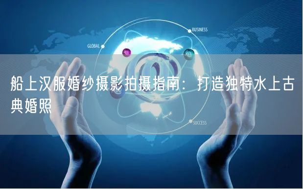 船上汉服婚纱摄影拍摄指南：打造独特水上古典婚照
