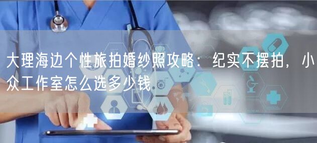 大理海边个性旅拍婚纱照攻略：纪实不摆拍，小众工作室怎么选多少钱