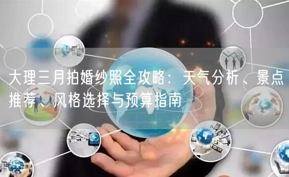 大理三月拍婚纱照全攻略:天气分析、景点推荐、风格选择与预算指南