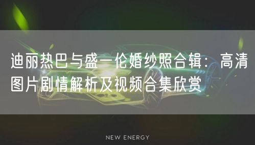 迪丽热巴与盛一伦婚纱照合辑:高清图片剧情解析及视频合集欣赏
