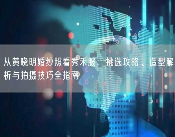 从黄晓明婚纱照看秀禾服：挑选攻略、造型解析与拍摄技巧全指南