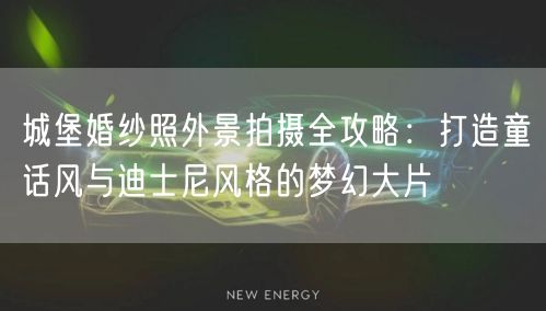 城堡婚纱照外景拍摄全攻略：打造童话风与迪士尼风格的梦幻大片