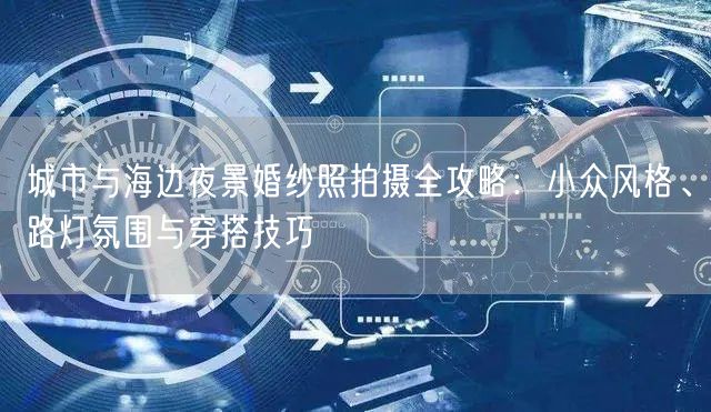 城市与海边夜景婚纱照拍摄全攻略：小众风格、路灯氛围与穿搭技巧