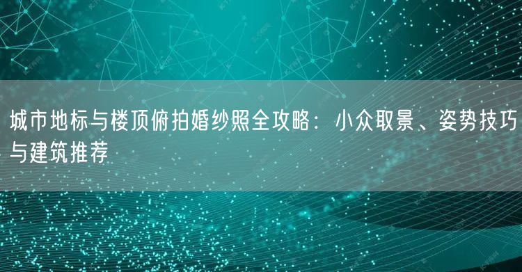 城市地标与楼顶俯拍婚纱照全攻略：小众取景、姿势技巧与建筑推荐