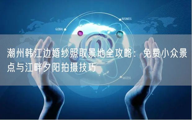 潮州韩江边婚纱照取景地全攻略：免费小众景点与江畔夕阳拍摄技巧
