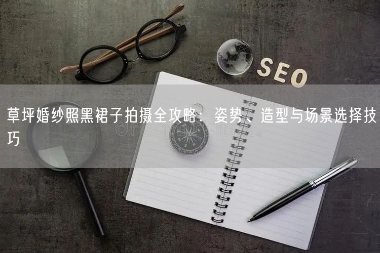 草坪婚纱照黑裙子拍摄全攻略：姿势、造型与场景选择技巧