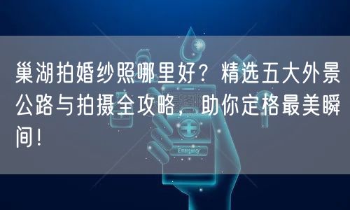 巢湖拍婚纱照哪里好？精选五大外景公路与拍摄全攻略，助你定格最美瞬间！