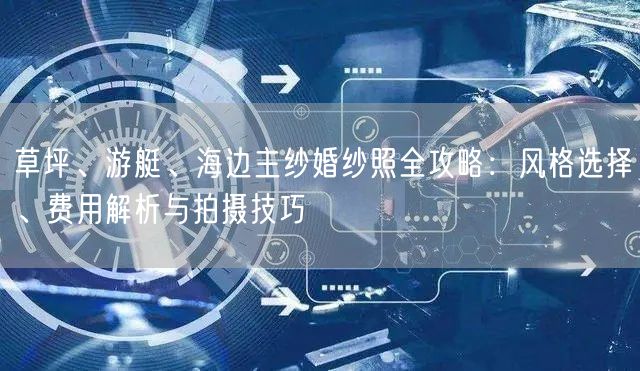 草坪、游艇、海边主纱婚纱照全攻略：风格选择、费用解析与拍摄技巧
