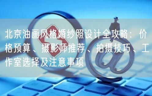北京油画风格婚纱照设计全攻略：价格预算、摄影师推荐、拍摄技巧、工作室选择及注意事项