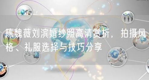 陈魏薇刘滨婚纱照高清赏析，拍摄风格、礼服选择与技巧分享