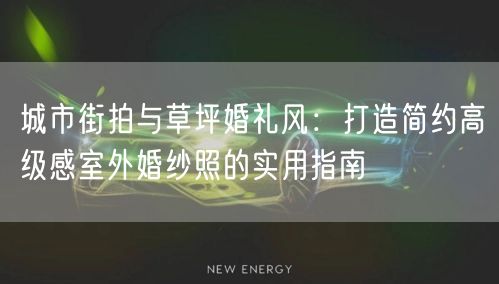 城市街拍与草坪婚礼风：打造简约高级感室外婚纱照的实用指南