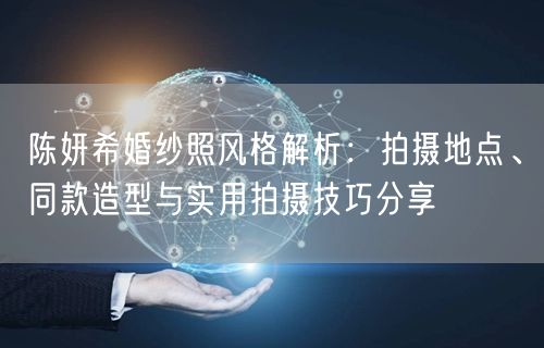 陈妍希婚纱照风格解析：拍摄地点、同款造型与实用拍摄技巧分享