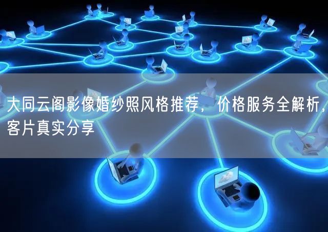 大同云阁影像婚纱照风格推荐，价格服务全解析，客片真实分享